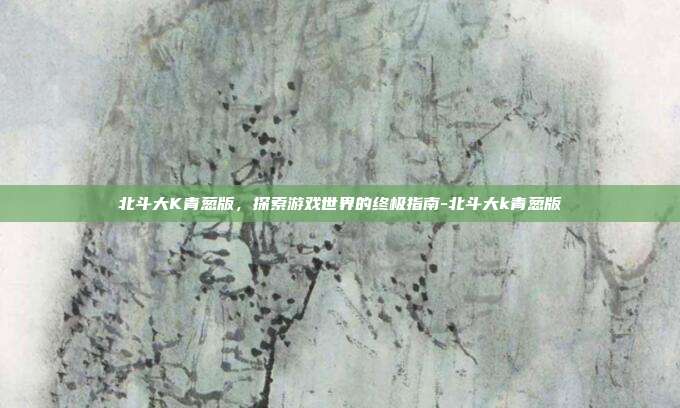北斗大K青葱版,探索游戏世界的终极指南-北斗大k青葱版