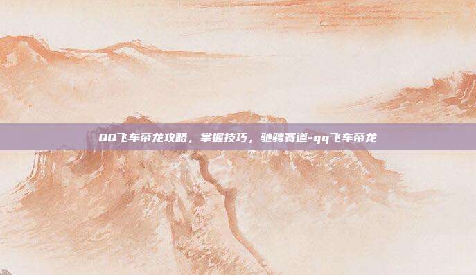 QQ飞车帝龙攻略,掌握技巧,驰骋赛道-qq飞车帝龙