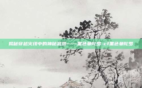 揭秘穿越火线中的神秘武器——黑色曼陀罗-cf黑色曼陀罗