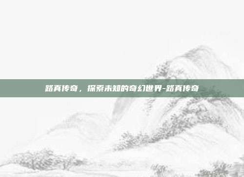 路真传奇,探索未知的奇幻世界-路真传奇