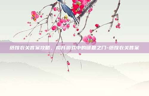 纸嫁衣关答案攻略,揭开游戏中的谜题之门-纸嫁衣关答案