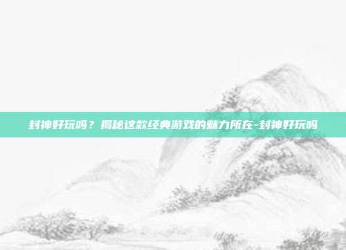 封神好玩吗?揭秘这款经典游戏的魅力所在-封神好玩吗