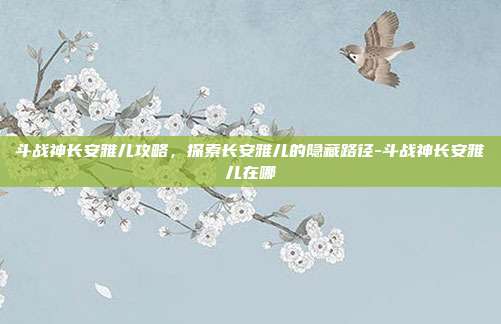 斗战神长安雅儿攻略,探索长安雅儿的隐藏路径-斗战神长安雅儿在哪