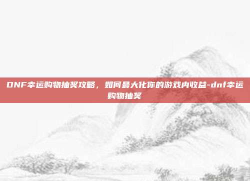 DNF幸运购物抽奖攻略,如何最大化你的游戏内收益-dnf幸运购物抽奖