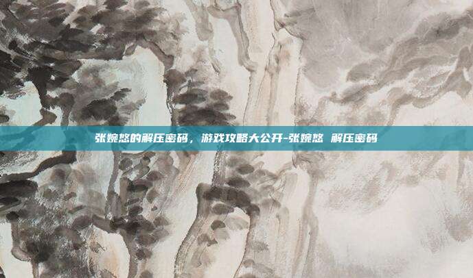 张婉悠的解压密码,游戏攻略大公开-张婉悠 解压密码