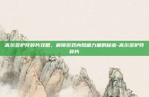 高尔多护符碎片攻略,解锁游戏内隐藏力量的秘密-高尔多护符碎片