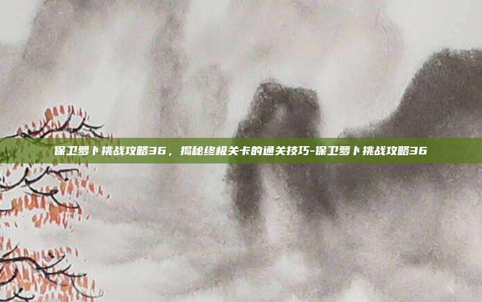 保卫萝卜挑战攻略36,揭秘终极关卡的通关技巧-保卫萝卜挑战攻略36