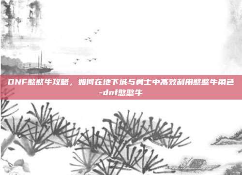 DNF憨憨牛攻略,如何在地下城与勇士中高效利用憨憨牛角色-dnf憨憨牛