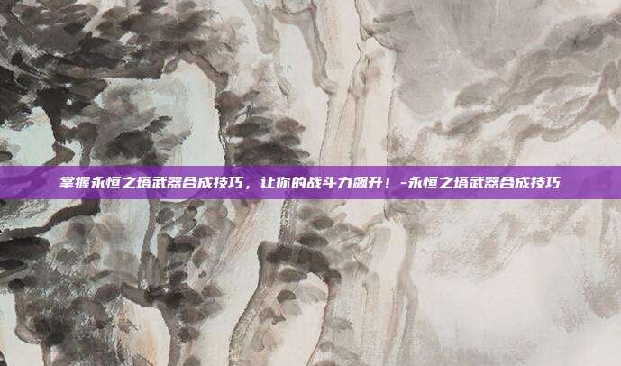 掌握永恒之塔武器合成技巧,让你的战斗力飙升!-永恒之塔武器合成技巧