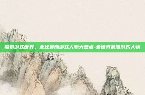 探索游戏世界,全球最酷游戏人物大盘点-全世界最酷游戏人物