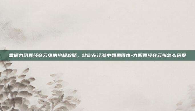 掌握九阴真经穿云纵的终极攻略,让你在江湖中如鱼得水-九阴真经穿云纵怎么获得