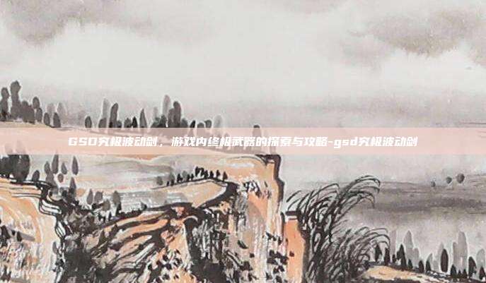 GSD究极波动剑,游戏内终极武器的探索与攻略-gsd究极波动剑