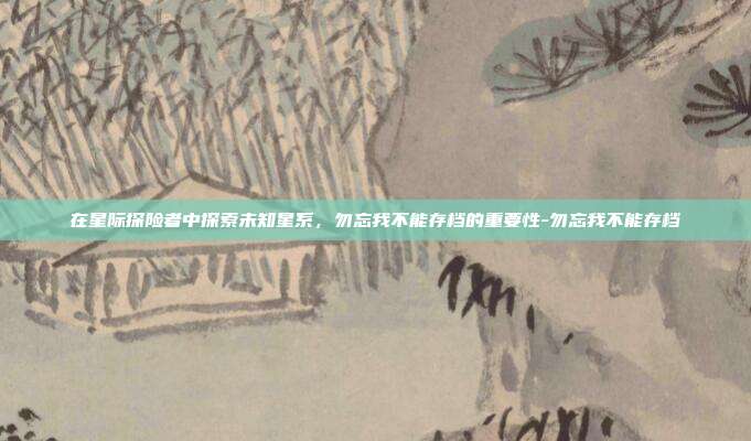 在星际探险者中探索未知星系,勿忘我不能存档的重要性-勿忘我不能存档