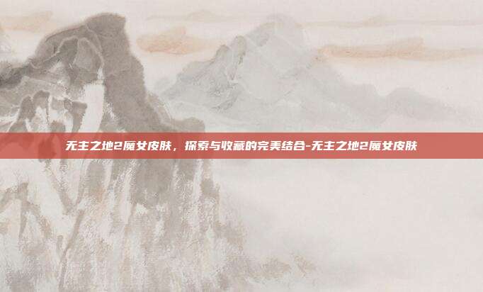 无主之地2魔女皮肤,探索与收藏的完美结合-无主之地2魔女皮肤