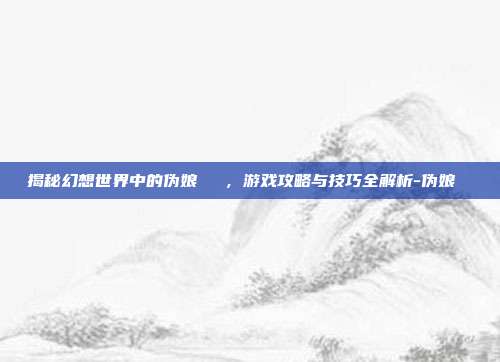 揭秘幻想世界中的伪娘玥玥児,游戏攻略与技巧全解析-伪娘玥玥児