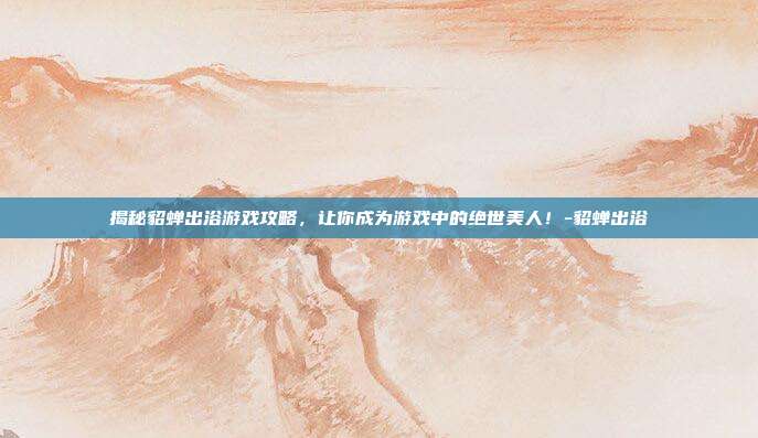 揭秘貂蝉出浴游戏攻略,让你成为游戏中的绝世美人!-貂蝉出浴