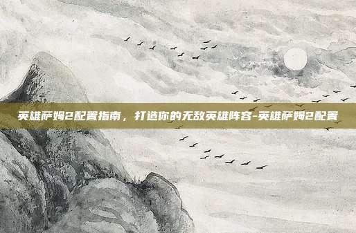 英雄萨姆2配置指南,打造你的无敌英雄阵容-英雄萨姆2配置