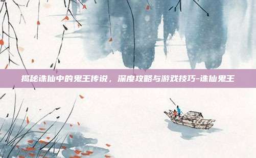揭秘诛仙中的鬼王传说,深度攻略与游戏技巧-诛仙鬼王