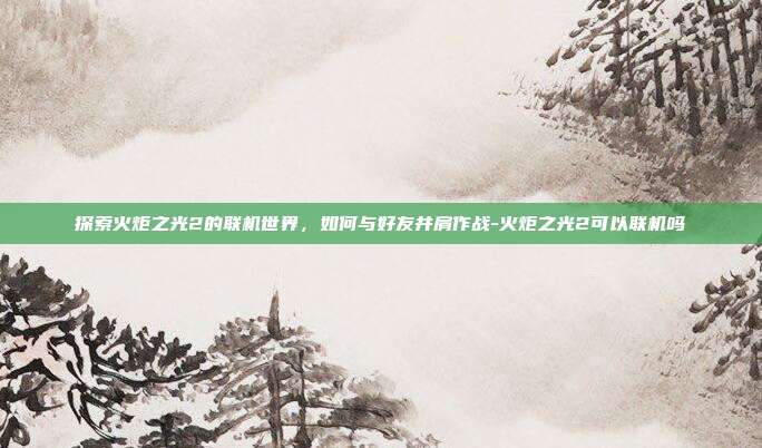 探索火炬之光2的联机世界,如何与好友并肩作战-火炬之光2可以联机吗