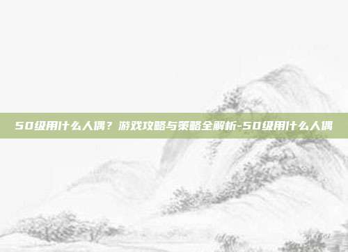 50级用什么人偶?游戏攻略与策略全解析-50级用什么人偶