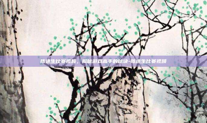 陈进生比赛视频,揭秘游戏高手的秘诀-陈进生比赛视频