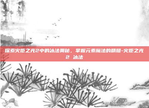 探索火炬之光2中的冰法奥秘,掌握元素魔法的精髓-火炬之光2 冰法