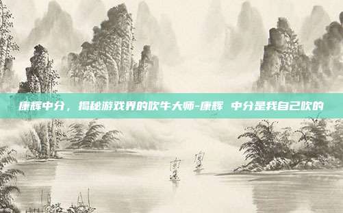 康辉中分,揭秘游戏界的吹牛大师-康辉 中分是我自己吹的