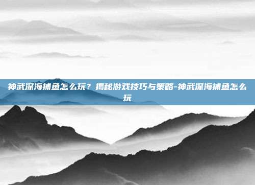 神武深海捕鱼怎么玩?揭秘游戏技巧与策略-神武深海捕鱼怎么玩