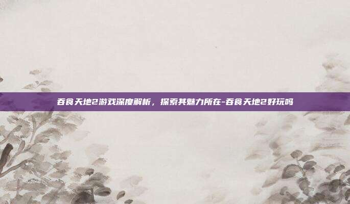 吞食天地2游戏深度解析,探索其魅力所在-吞食天地2好玩吗