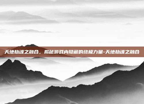 天地劫魂之融合,揭秘游戏内隐藏的终极力量-天地劫魂之融合