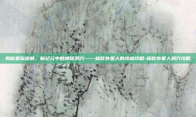 揭秘星际迷航,新纪元中的神秘洞穴——拯救外星人的终极攻略-拯救外星人洞穴攻略