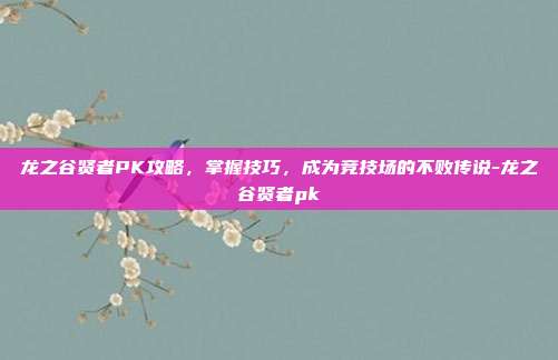 龙之谷贤者PK攻略,掌握技巧,成为竞技场的不败传说-龙之谷贤者pk