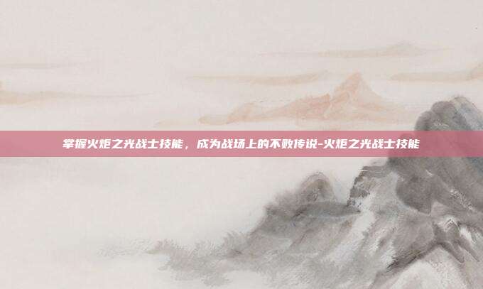 掌握火炬之光战士技能,成为战场上的不败传说-火炬之光战士技能