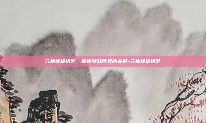 元神玲珑钥匙,解锁游戏世界的关键-元神玲珑钥匙