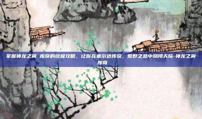 掌握神龙之翼 库奇的终极攻略,让你在塞尔达传说,荒野之息中翱翔天际-神龙之翼 库奇