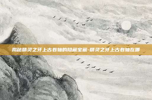 揭秘精灵之牙上古卷轴的隐藏宝藏-精灵之牙上古卷轴在哪