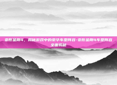 变形金刚4,揭秘游戏中的豪华车型阵容-变形金刚4车型阵容全面揭秘