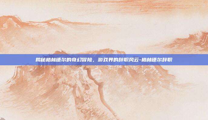 揭秘格林德尔的奇幻冒险,游戏界的辞职风云-格林德尔辞职
