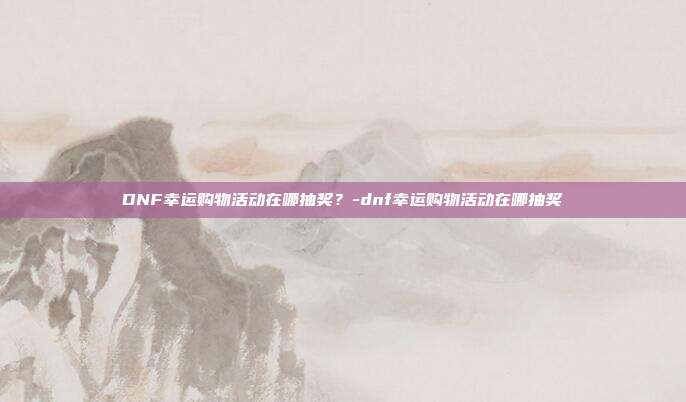 DNF幸运购物活动在哪抽奖?-dnf幸运购物活动在哪抽奖