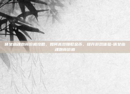 倩女幽魂跑商价格攻略,如何高效赚取金币,提升游戏体验-倩女幽魂跑商价格