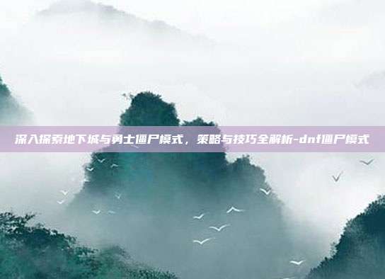 深入探索地下城与勇士僵尸模式,策略与技巧全解析-dnf僵尸模式