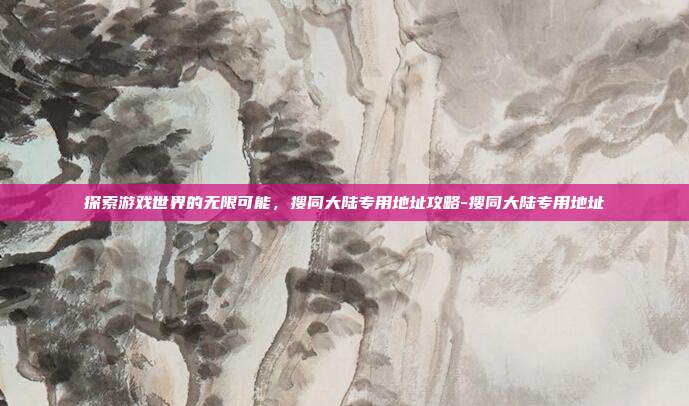 探索游戏世界的无限可能,搜同大陆专用地址攻略-搜同大陆专用地址