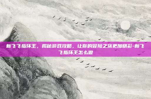 新飞飞指环王,揭秘游戏攻略,让你的冒险之旅更加精彩-新飞飞指环王怎么做