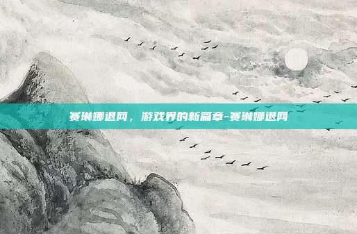 赛琳娜退网,游戏界的新篇章-赛琳娜退网