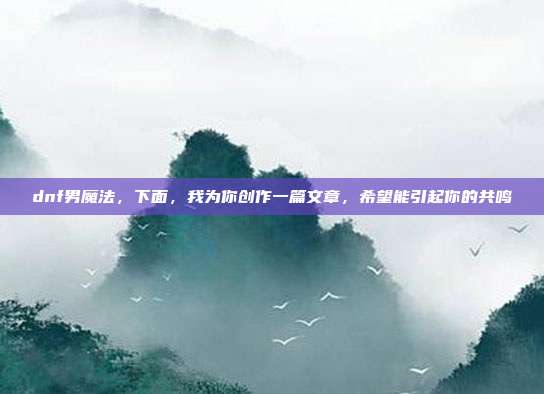 dnf男魔法,下面,我为你创作一篇文章,希望能引起你的共鸣