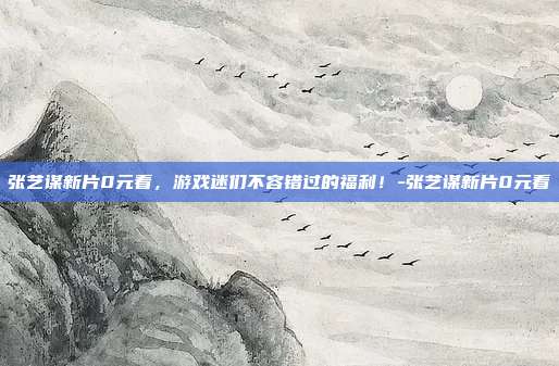 张艺谋新片0元看,游戏迷们不容错过的福利!-张艺谋新片0元看