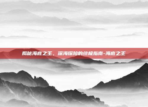 揭秘海底之王,深海探险的终极指南-海底之王