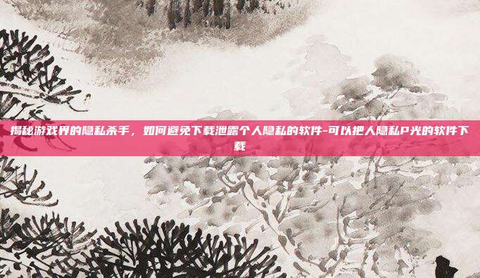揭秘游戏界的隐私杀手,如何避免下载泄露个人隐私的软件-可以把人隐私P光的软件下载