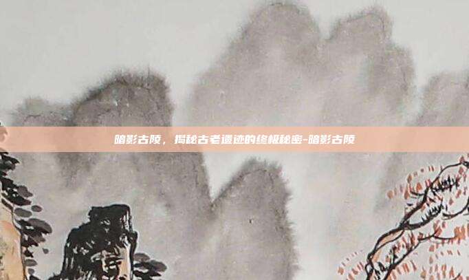 暗影古陵,揭秘古老遗迹的终极秘密-暗影古陵