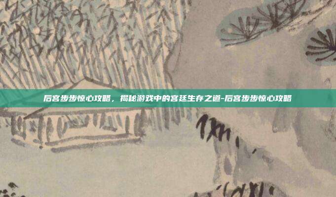 后宫步步惊心攻略,揭秘游戏中的宫廷生存之道-后宫步步惊心攻略